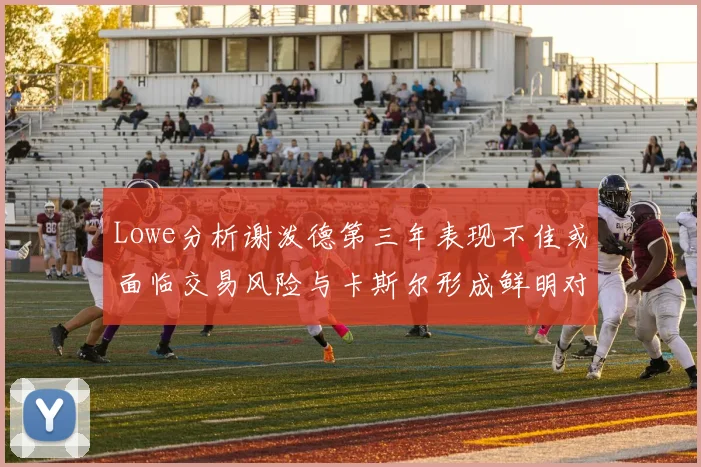 Lowe分析谢泼德第三年表现不佳或面临交易风险与卡斯尔形成鲜明对比