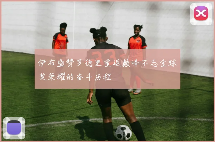 伊布盛赞罗德里重返巅峰不忘金球奖荣耀的奋斗历程