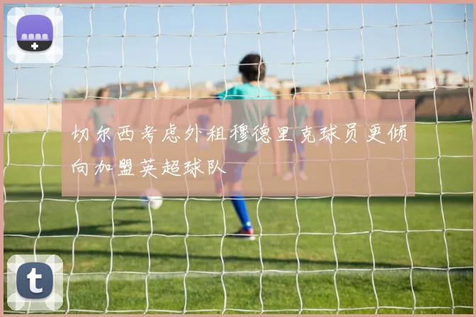 切尔西考虑外租穆德里克球员更倾向加盟英超球队