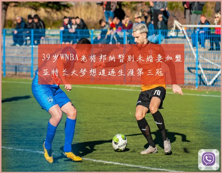 39岁WNBA老将邦纳暂别未婚妻加盟亚特兰大梦想追逐生涯第三冠