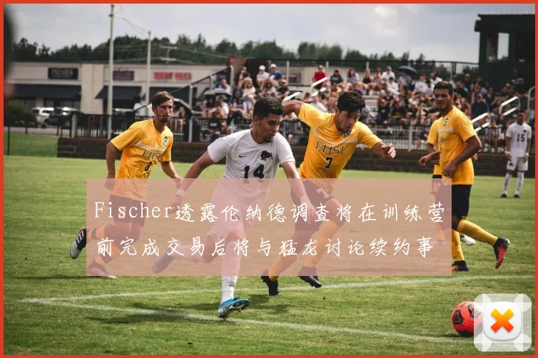 Fischer透露伦纳德调查将在训练营前完成交易后将与猛龙讨论续约事宜